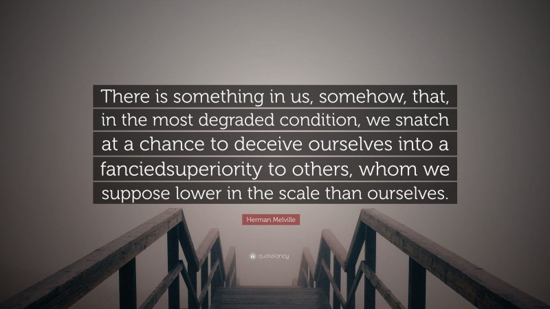 Herman Melville Quote: “There is something in us, somehow, that, in the most degraded condition, we snatch at a chance to deceive ourselves into a fanciedsuperiority to others, whom we suppose lower in the scale than ourselves.”