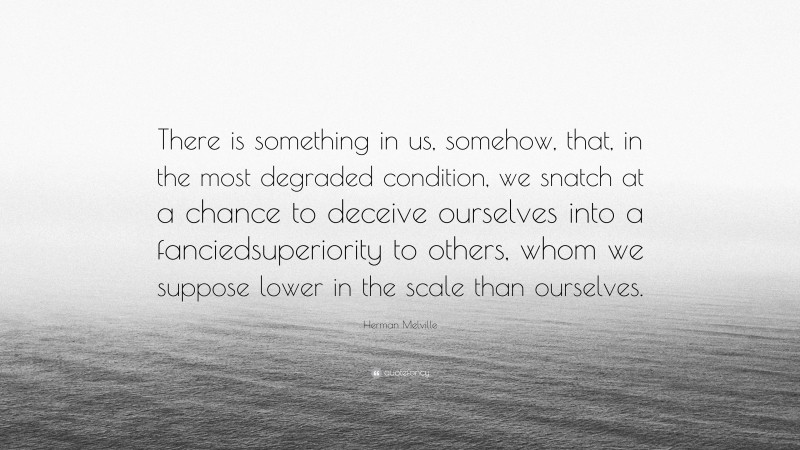 Herman Melville Quote: “There is something in us, somehow, that, in the most degraded condition, we snatch at a chance to deceive ourselves into a fanciedsuperiority to others, whom we suppose lower in the scale than ourselves.”