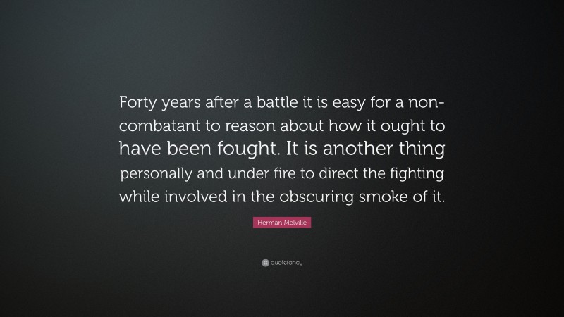 Herman Melville Quote: “Forty years after a battle it is easy for a non-combatant to reason about how it ought to have been fought. It is another thing personally and under fire to direct the fighting while involved in the obscuring smoke of it.”