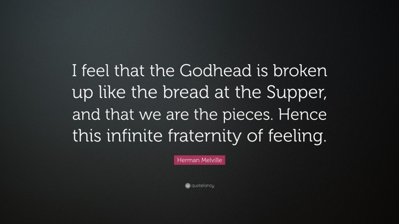 Herman Melville Quote: “I feel that the Godhead is broken up like the bread at the Supper, and that we are the pieces. Hence this infinite fraternity of feeling.”