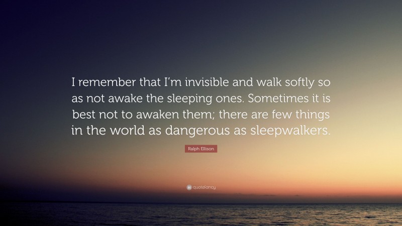 Ralph Ellison Quote: “I remember that I’m invisible and walk softly so as not awake the sleeping ones. Sometimes it is best not to awaken them; there are few things in the world as dangerous as sleepwalkers.”