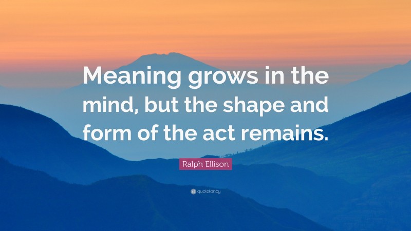 Ralph Ellison Quote: “Meaning grows in the mind, but the shape and form of the act remains.”
