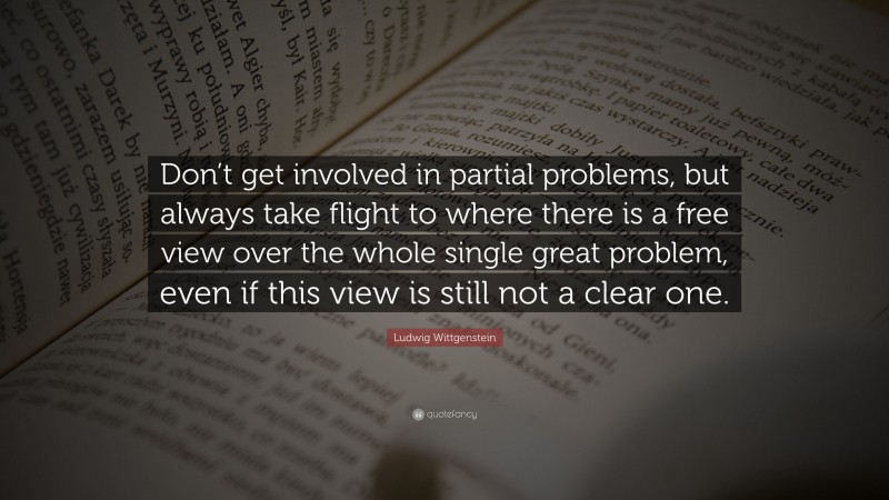 Ludwig Wittgenstein Quote: “Don’t get involved in partial problems, but always take flight to where there is a free view over the whole single great problem, even if this view is still not a clear one.”