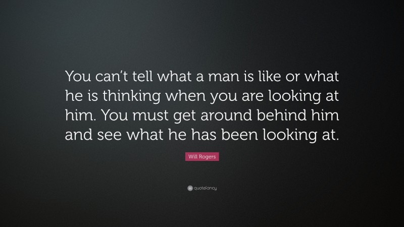 Will Rogers Quote: “You can’t tell what a man is like or what he is thinking when you are looking at him. You must get around behind him and see what he has been looking at.”