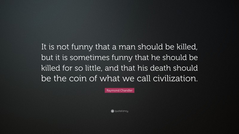 Raymond Chandler Quote: “It is not funny that a man should be killed, but it is sometimes funny that he should be killed for so little, and that his death should be the coin of what we call civilization.”
