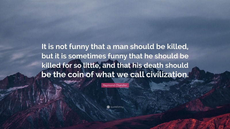 Raymond Chandler Quote: “It is not funny that a man should be killed, but it is sometimes funny that he should be killed for so little, and that his death should be the coin of what we call civilization.”