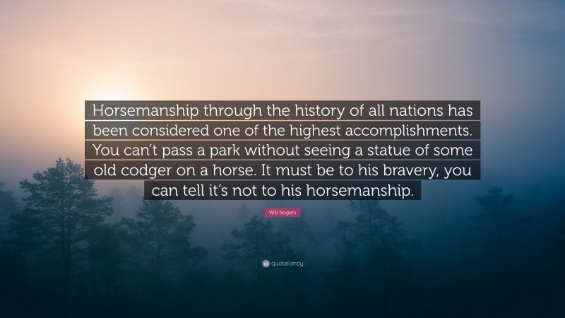 Will Rogers Quote: “Horsemanship through the history of all nations has been considered one of the highest accomplishments. You can’t pass a park without seeing a statue of some old codger on a horse. It must be to his bravery, you can tell it’s not to his horsemanship.”
