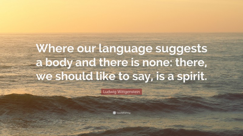 Ludwig Wittgenstein Quote: “Where our language suggests a body and there is none: there, we should like to say, is a spirit.”