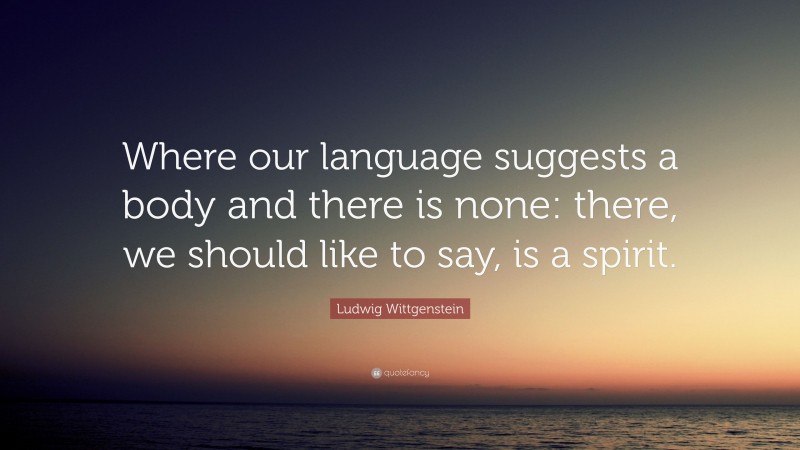 Ludwig Wittgenstein Quote: “Where our language suggests a body and there is none: there, we should like to say, is a spirit.”