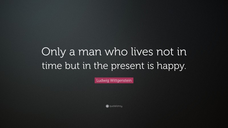 Ludwig Wittgenstein Quote: “Only a man who lives not in time but in the present is happy.”