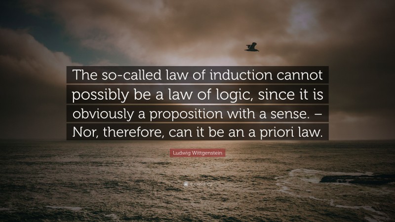Ludwig Wittgenstein Quote: “The so-called law of induction cannot possibly be a law of logic, since it is obviously a proposition with a sense. – Nor, therefore, can it be an a priori law.”