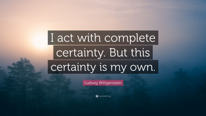 Ludwig Wittgenstein Quote: “I act with complete certainty. But this certainty is my own.”