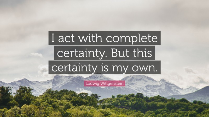 Ludwig Wittgenstein Quote: “I act with complete certainty. But this certainty is my own.”