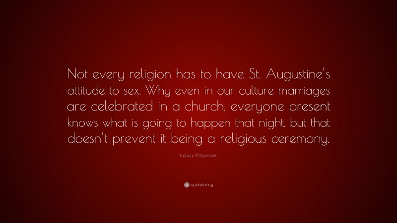 Ludwig Wittgenstein Quote: “Not every religion has to have St. Augustine’s attitude to sex. Why even in our culture marriages are celebrated in a church, everyone present knows what is going to happen that night, but that doesn’t prevent it being a religious ceremony.”