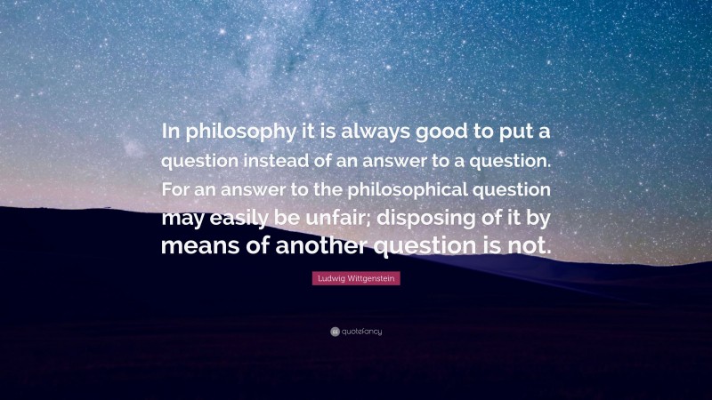 Ludwig Wittgenstein Quote: “In philosophy it is always good to put a question instead of an answer to a question. For an answer to the philosophical question may easily be unfair; disposing of it by means of another question is not.”
