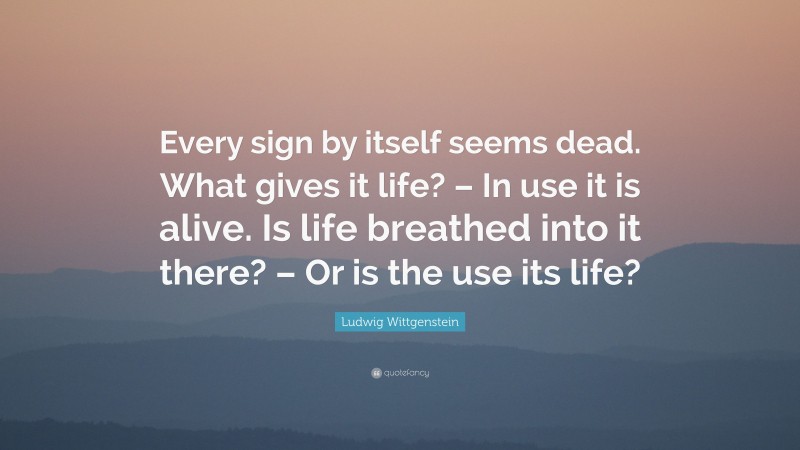 Ludwig Wittgenstein Quote: “Every sign by itself seems dead. What gives it life? – In use it is alive. Is life breathed into it there? – Or is the use its life?”