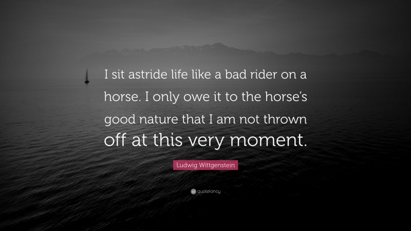 Ludwig Wittgenstein Quote: “I sit astride life like a bad rider on a horse. I only owe it to the horse’s good nature that I am not thrown off at this very moment.”