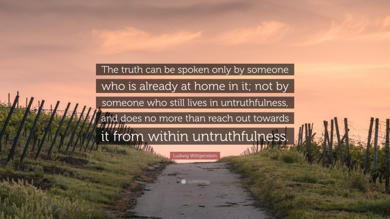 Ludwig Wittgenstein Quote: “The truth can be spoken only by someone who is already at home in it; not by someone who still lives in untruthfulness, and does no more than reach out towards it from within untruthfulness.”