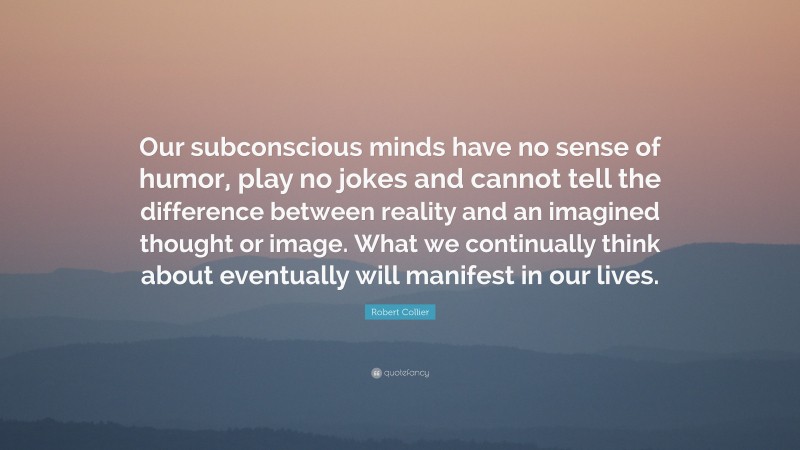 Robert Collier Quote: “Our subconscious minds have no sense of humor, play no jokes and cannot tell the difference between reality and an imagined thought or image. What we continually think about eventually will manifest in our lives.”