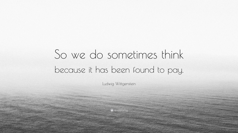 Ludwig Wittgenstein Quote: “So we do sometimes think because it has been found to pay.”
