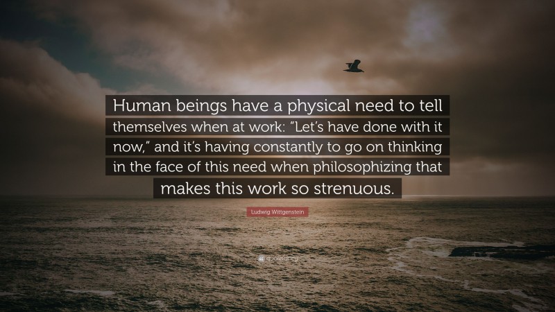 Ludwig Wittgenstein Quote: “Human beings have a physical need to tell themselves when at work: “Let’s have done with it now,” and it’s having constantly to go on thinking in the face of this need when philosophizing that makes this work so strenuous.”