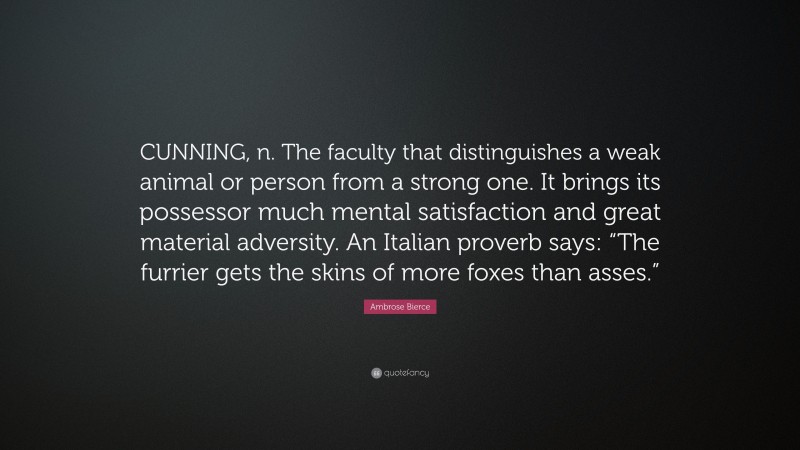 Ambrose Bierce Quote: “CUNNING, n. The faculty that distinguishes a weak animal or person from a strong one. It brings its possessor much mental satisfaction and great material adversity. An Italian proverb says: “The furrier gets the skins of more foxes than asses.””