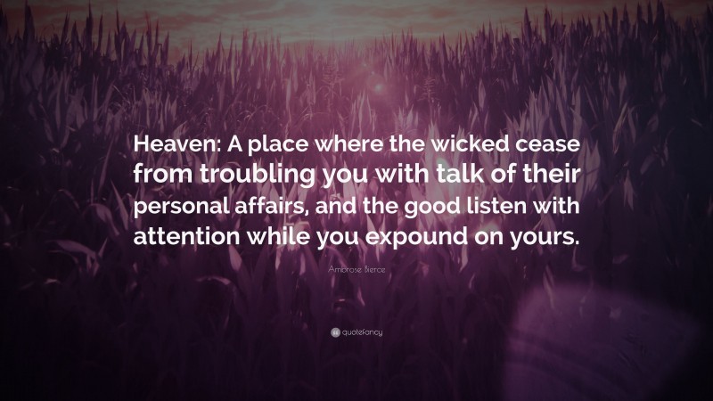 Ambrose Bierce Quote: “Heaven: A place where the wicked cease from troubling you with talk of their personal affairs, and the good listen with attention while you expound on yours.”