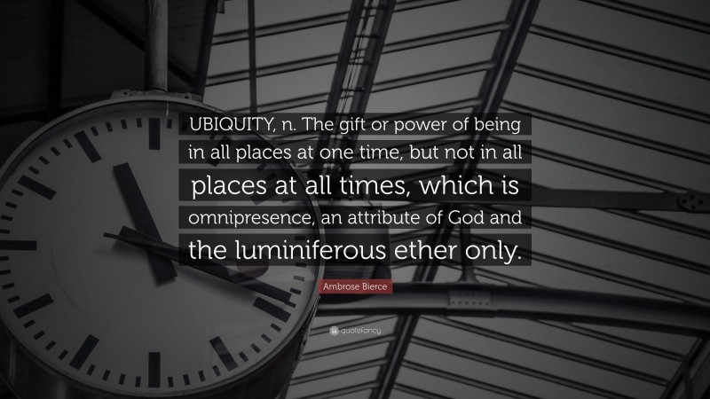 Ambrose Bierce Quote: “UBIQUITY, n. The gift or power of being in all places at one time, but not in all places at all times, which is omnipresence, an attribute of God and the luminiferous ether only.”