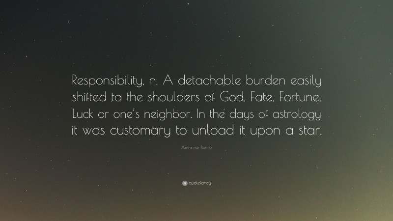 Ambrose Bierce Quote: “Responsibility, n. A detachable burden easily shifted to the shoulders of God, Fate, Fortune, Luck or one’s neighbor. In the days of astrology it was customary to unload it upon a star.”