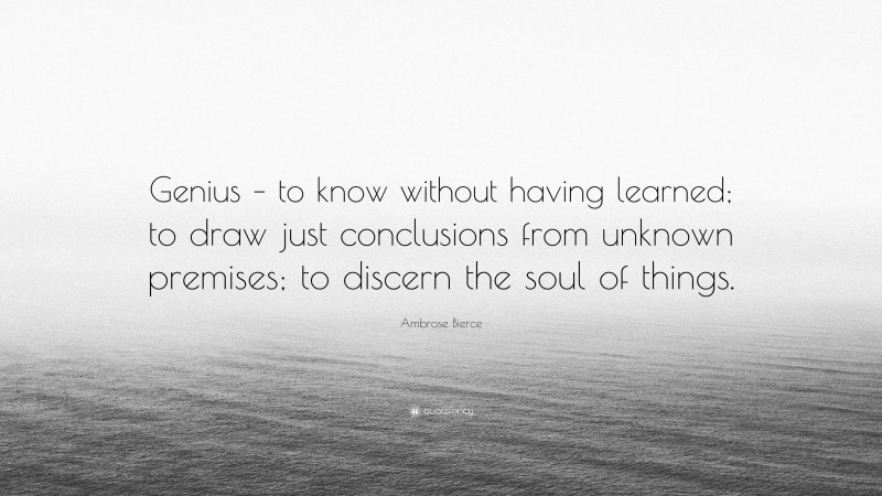 Ambrose Bierce Quote: “Genius – to know without having learned; to draw just conclusions from unknown premises; to discern the soul of things.”