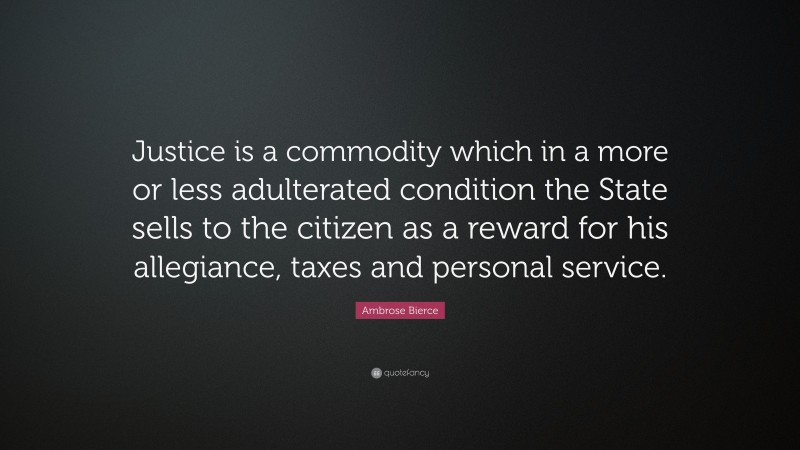 Ambrose Bierce Quote: “Justice is a commodity which in a more or less adulterated condition the State sells to the citizen as a reward for his allegiance, taxes and personal service.”