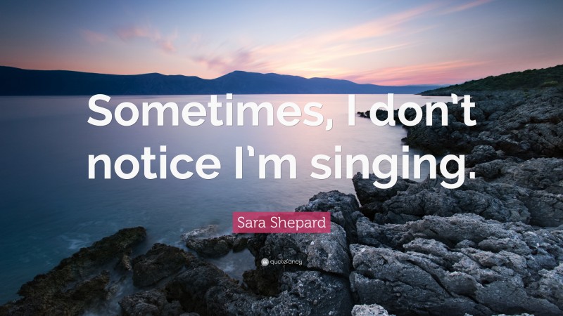 Sara Shepard Quote: “Sometimes, I don’t notice I’m singing.”
