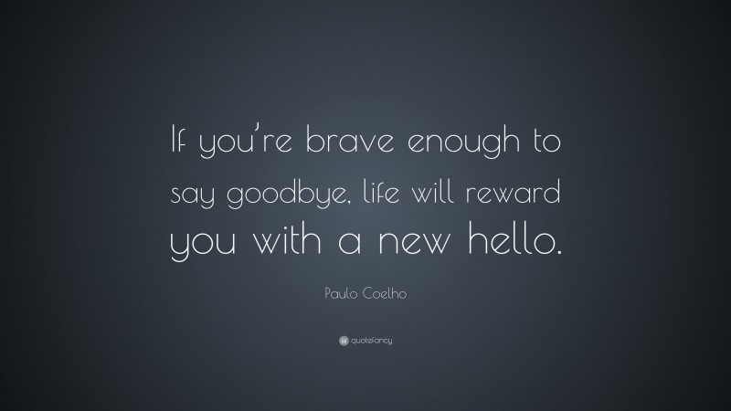 Paulo Coelho Quote: “If you’re brave enough to say goodbye, life will reward you with a new hello.”