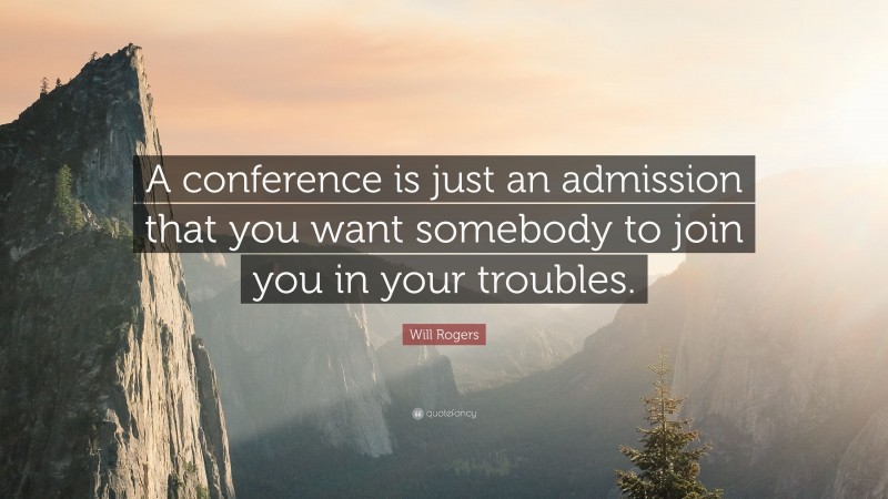 Will Rogers Quote: “A conference is just an admission that you want somebody to join you in your troubles.”