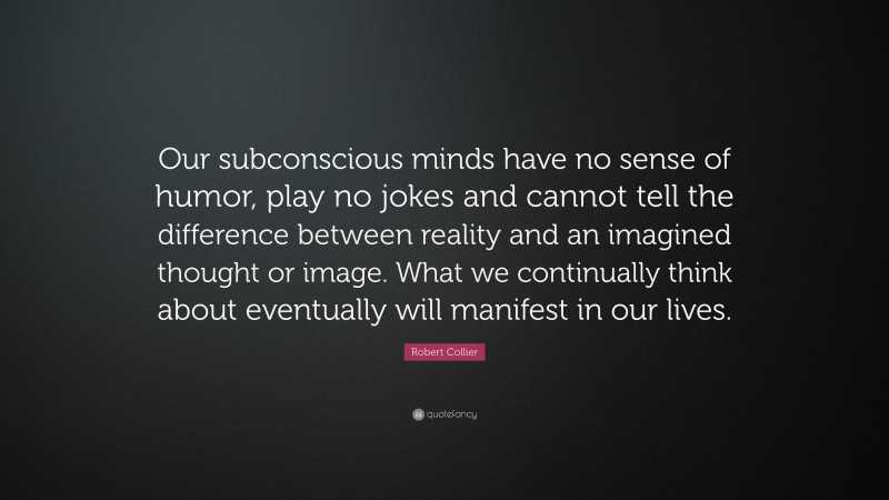 Robert Collier Quote: “Our subconscious minds have no sense of humor, play no jokes and cannot tell the difference between reality and an imagined thought or image. What we continually think about eventually will manifest in our lives.”