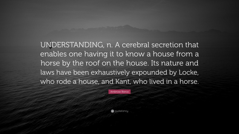 Ambrose Bierce Quote: “UNDERSTANDING, n. A cerebral secretion that enables one having it to know a house from a horse by the roof on the house. Its nature and laws have been exhaustively expounded by Locke, who rode a house, and Kant, who lived in a horse.”