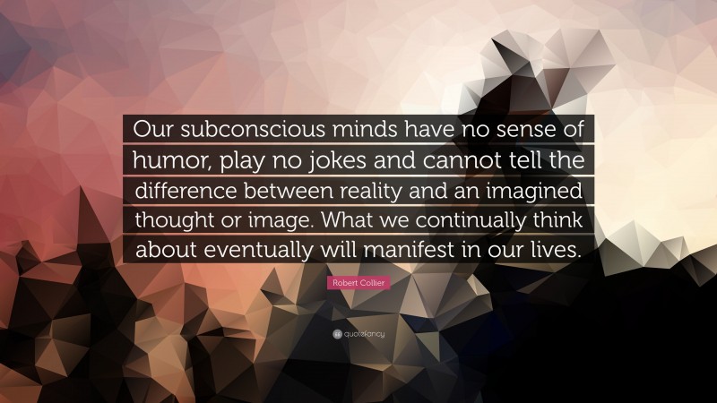 Robert Collier Quote: “Our subconscious minds have no sense of humor, play no jokes and cannot tell the difference between reality and an imagined thought or image. What we continually think about eventually will manifest in our lives.”