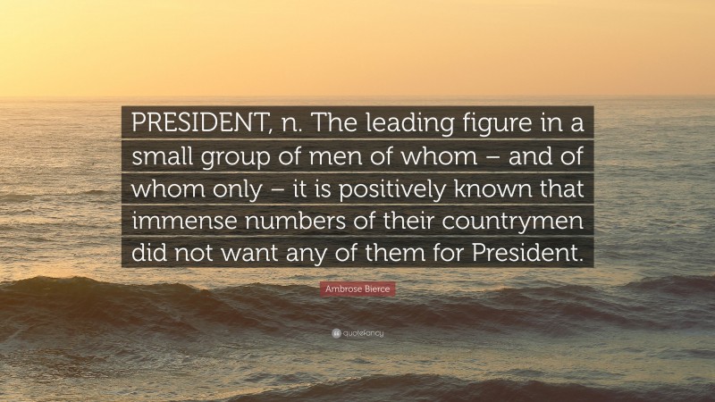 Ambrose Bierce Quote: “PRESIDENT, n. The leading figure in a small group of men of whom – and of whom only – it is positively known that immense numbers of their countrymen did not want any of them for President.”