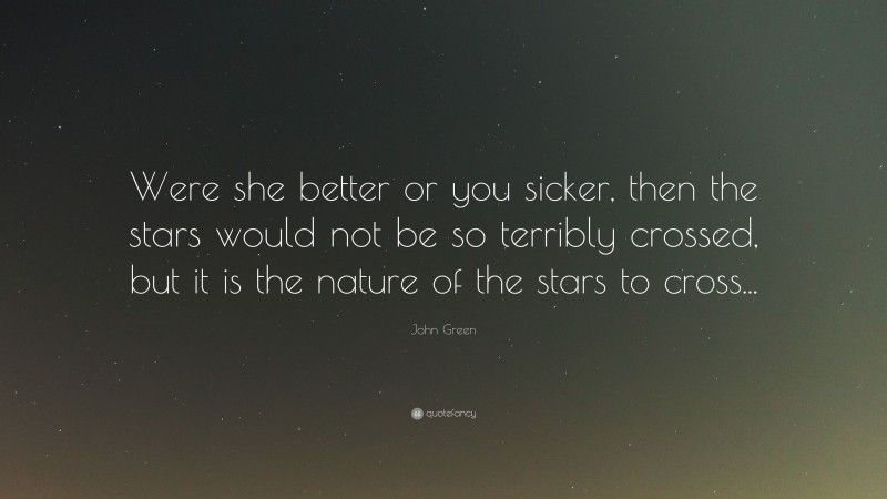 John Green Quote: “Were she better or you sicker, then the stars would not be so terribly crossed, but it is the nature of the stars to cross...”