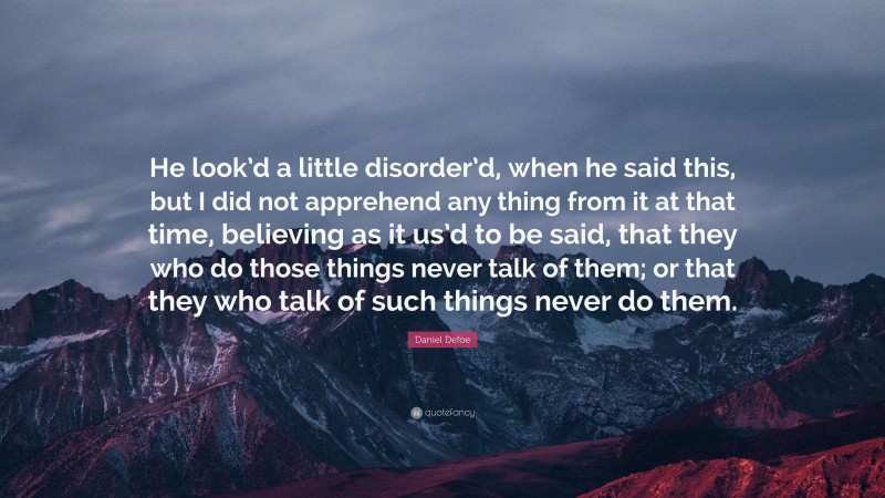 Daniel Defoe Quote: “He look’d a little disorder’d, when he said this, but I did not apprehend any thing from it at that time, believing as it us’d to be said, that they who do those things never talk of them; or that they who talk of such things never do them.”