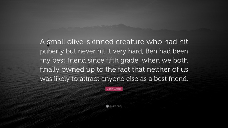 John Green Quote: “A small olive-skinned creature who had hit puberty but never hit it very hard, Ben had been my best friend since fifth grade, when we both finally owned up to the fact that neither of us was likely to attract anyone else as a best friend.”
