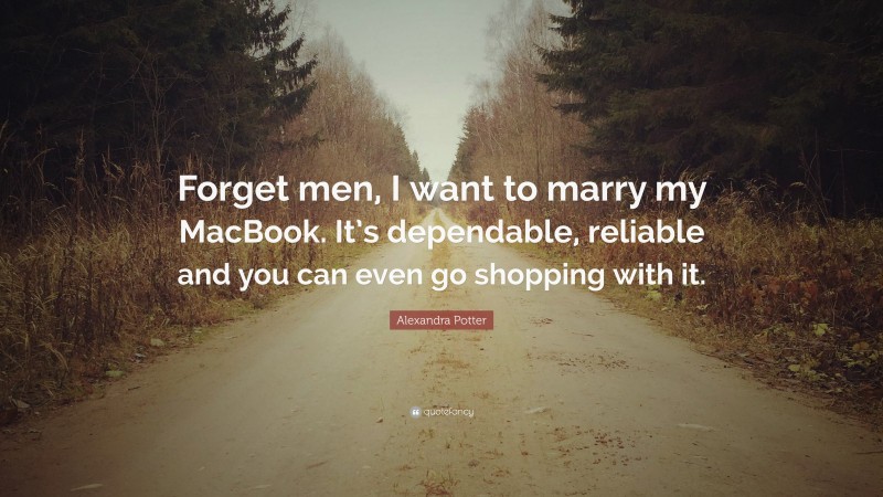 Alexandra Potter Quote: “Forget men, I want to marry my MacBook. It’s dependable, reliable and you can even go shopping with it.”