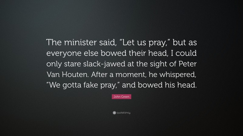 John Green Quote: “The minister said, “Let us pray,” but as everyone else bowed their head, I could only stare slack-jawed at the sight of Peter Van Houten. After a moment, he whispered, “We gotta fake pray,” and bowed his head.”