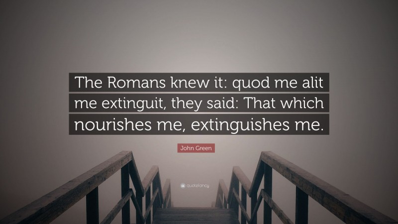 John Green Quote: “The Romans knew it: quod me alit me extinguit, they said: That which nourishes me, extinguishes me.”