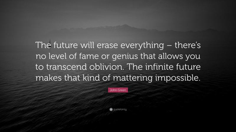 John Green Quote: “The future will erase everything – there’s no level of fame or genius that allows you to transcend oblivion. The infinite future makes that kind of mattering impossible.”