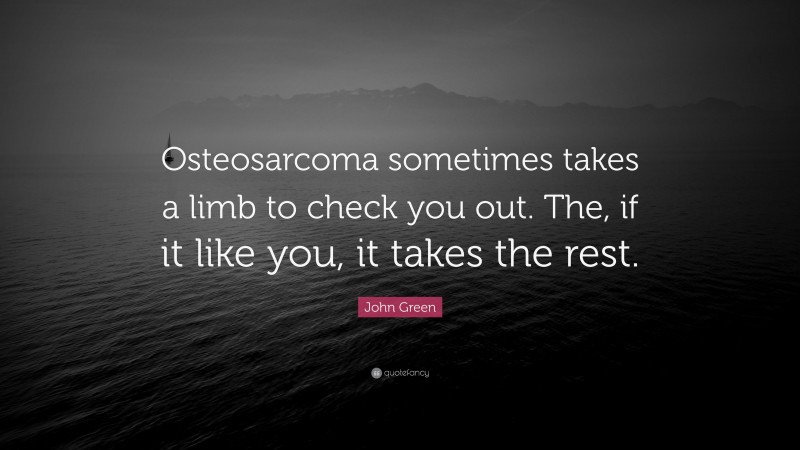 John Green Quote: “Osteosarcoma sometimes takes a limb to check you out. The, if it like you, it takes the rest.”