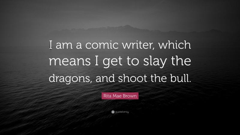 Rita Mae Brown Quote: “I am a comic writer, which means I get to slay the dragons, and shoot the bull.”