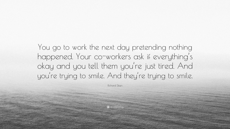 Richard Siken Quote: “You go to work the next day pretending nothing happened. Your co-workers ask if everything’s okay and you tell them you’re just tired. And you’re trying to smile. And they’re trying to smile.”