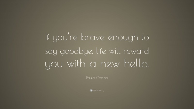 Paulo Coelho Quote: “If you’re brave enough to say goodbye, life will reward you with a new hello.”