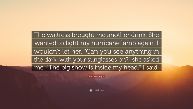 Kurt Vonnegut Quote: “The waitress brought me another drink. She wanted to light my hurricane lamp again. I wouldn’t let her. “Can you see anything in the dark, with your sunglasses on?” she asked me. “The big show is inside my head,” I said.”